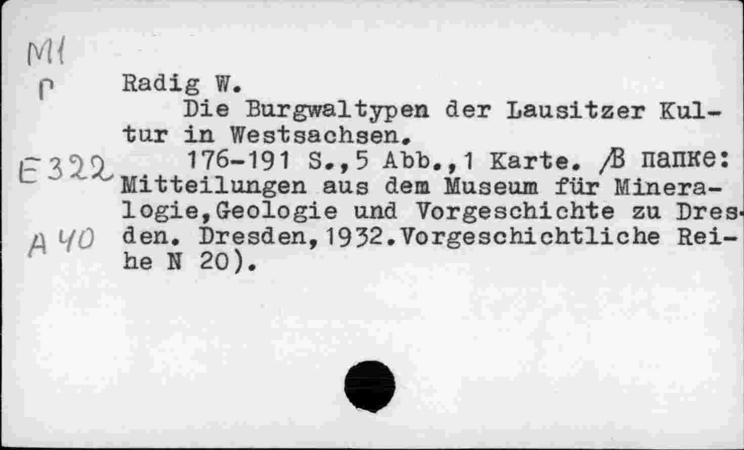 ﻿(vH
p Radig W.
Die Burgwaltypen der Lausitzer Kultur in Westsachsen.
-	176-191 S.,5 Abb.,1 Karte. /В папке:
“ ' ' x Mitteilungen aus dem Museum für Mineralogie, Geologie und Vorgeschichte zu Dres
n ЦҐ) den. Dresden,1932.Vorgeschichtliche Reihe N 20).